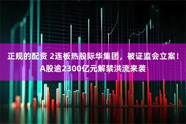 正规的配资 2连板热股际华集团，被证监会立案！A股逾2300亿元解禁洪流来袭