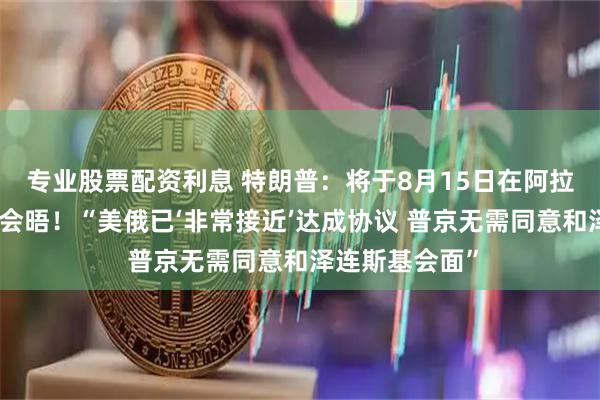 专业股票配资利息 特朗普：将于8月15日在阿拉斯加州与普京会晤！“美俄已‘非常接近’达成协议 普京无需同意和泽连斯基会面”