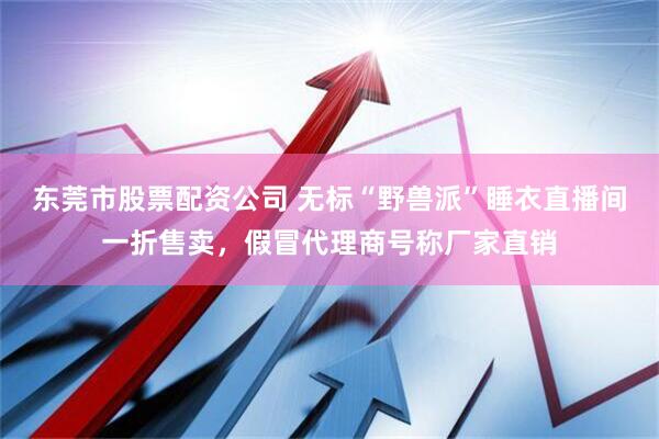 东莞市股票配资公司 无标“野兽派”睡衣直播间一折售卖，假冒代理商号称厂家直销