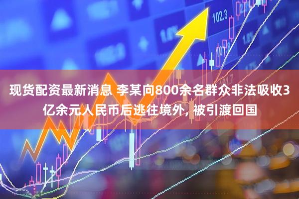现货配资最新消息 李某向800余名群众非法吸收3亿余元人民币后逃往境外, 被引渡回国