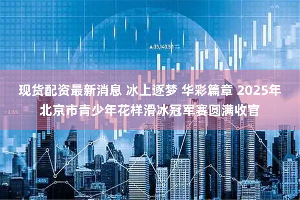 现货配资最新消息 冰上逐梦 华彩篇章 2025年北京市青少年花样滑冰冠军赛圆满收官