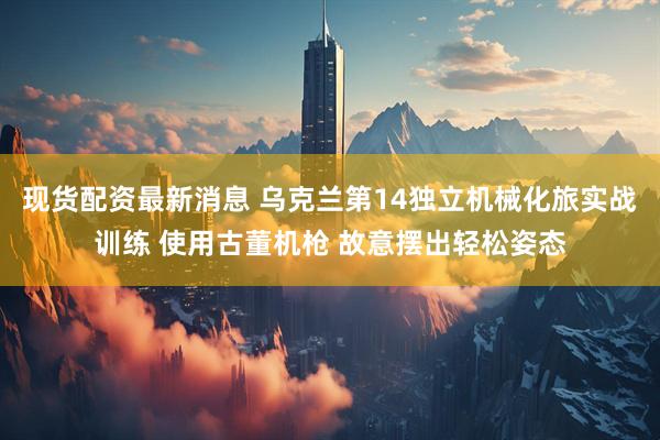 现货配资最新消息 乌克兰第14独立机械化旅实战训练 使用古董机枪 故意摆出轻松姿态