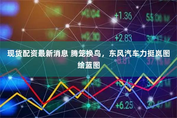 现货配资最新消息 腾笼换鸟，东风汽车力挺岚图绘蓝图