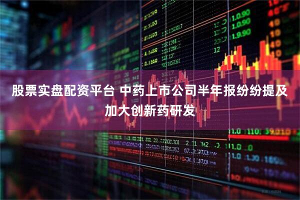 股票实盘配资平台 中药上市公司半年报纷纷提及加大创新药研发