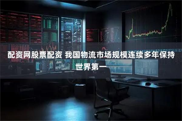配资网股票配资 我国物流市场规模连续多年保持世界第一