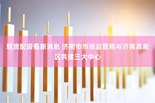 现货配资最新消息 济南市市场监管局与济南高新区共建三大中心