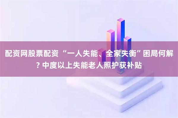 配资网股票配资 “一人失能、全家失衡”困局何解? 中度以上失能老人照护获补贴