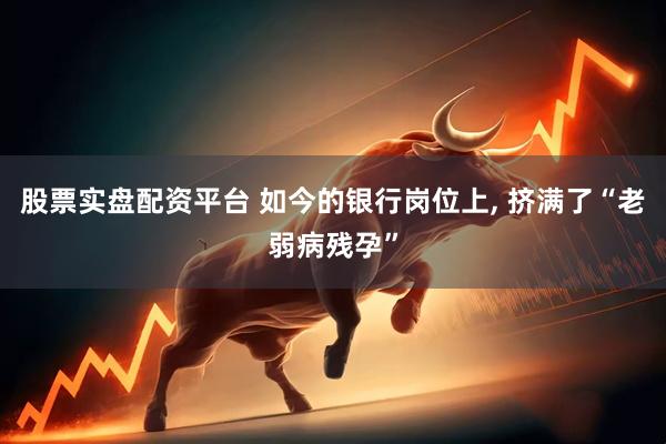 股票实盘配资平台 如今的银行岗位上, 挤满了“老弱病残孕”