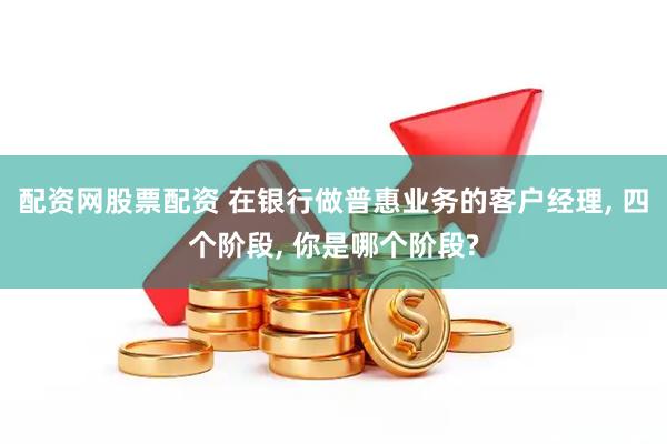 配资网股票配资 在银行做普惠业务的客户经理, 四个阶段, 你是哪个阶段?