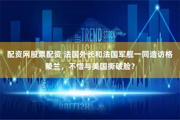 配资网股票配资 法国外长和法国军舰一同造访格陵兰，不惜与美国撕破脸？