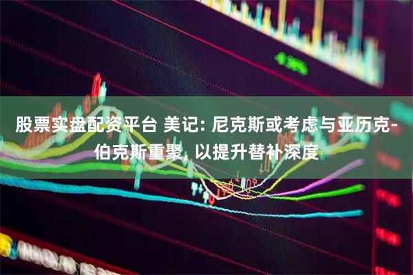 股票实盘配资平台 美记: 尼克斯或考虑与亚历克-伯克斯重聚, 以提升替补深度