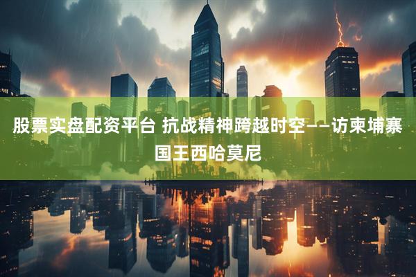 股票实盘配资平台 抗战精神跨越时空——访柬埔寨国王西哈莫尼