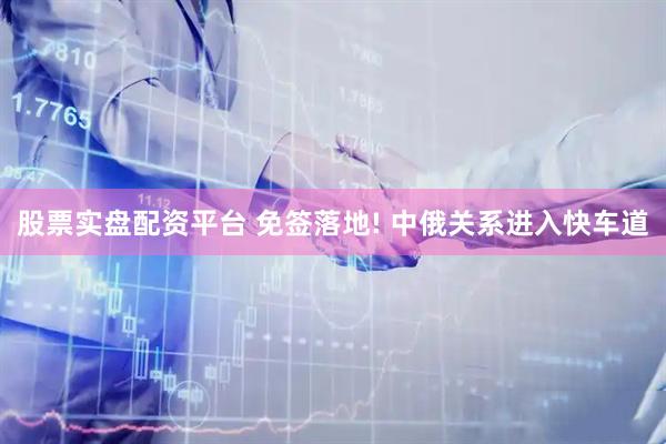 股票实盘配资平台 免签落地! 中俄关系进入快车道