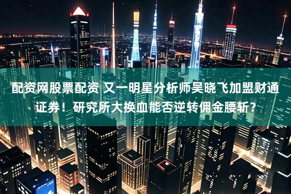 配资网股票配资 又一明星分析师吴晓飞加盟财通证券！研究所大换血能否逆转佣金腰斩？
