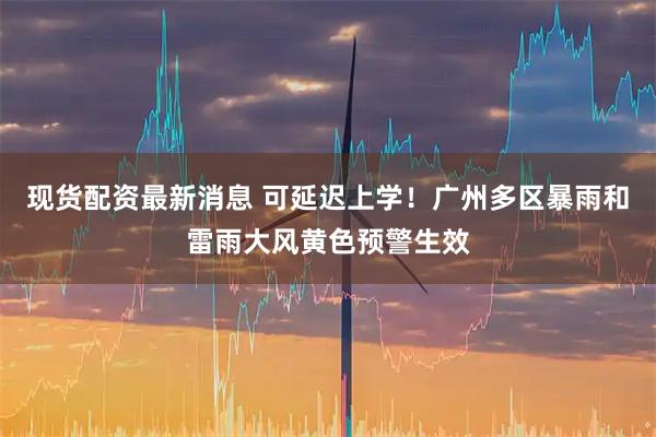 现货配资最新消息 可延迟上学！广州多区暴雨和雷雨大风黄色预警生效