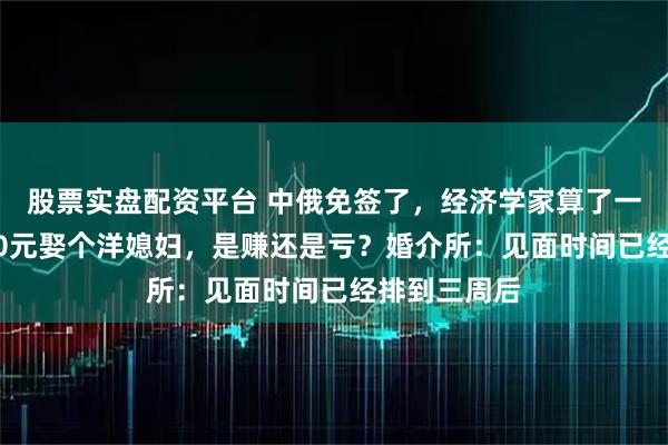 股票实盘配资平台 中俄免签了，经济学家算了一笔账，8000元娶个洋媳妇，是赚还是亏？婚介所：见面时间已经排到三周后