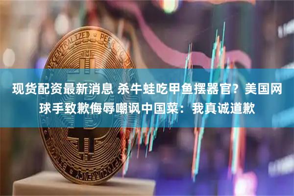 现货配资最新消息 杀牛蛙吃甲鱼摆器官？美国网球手致歉侮辱嘲讽中国菜：我真诚道歉