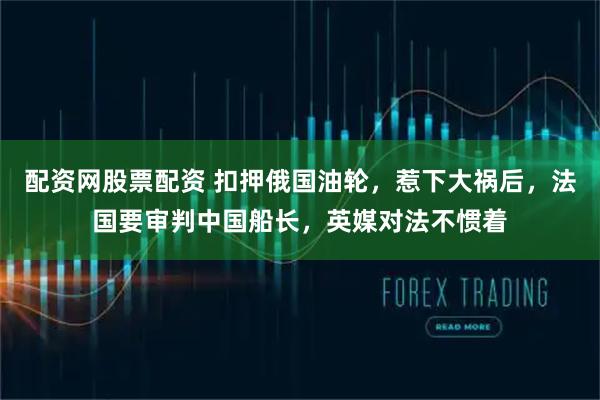 配资网股票配资 扣押俄国油轮，惹下大祸后，法国要审判中国船长，英媒对法不惯着