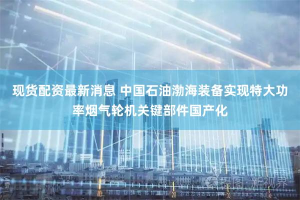 现货配资最新消息 中国石油渤海装备实现特大功率烟气轮机关键部件国产化