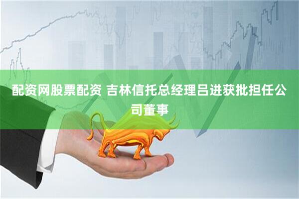 配资网股票配资 吉林信托总经理吕进获批担任公司董事