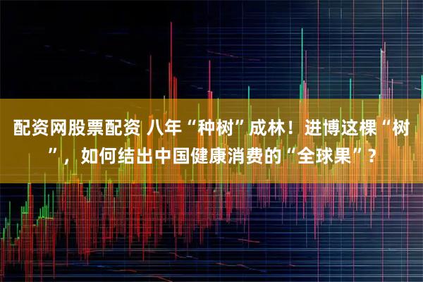 配资网股票配资 八年“种树”成林！进博这棵“树”，如何结出中国健康消费的“全球果”？