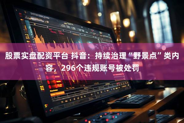 股票实盘配资平台 抖音：持续治理“野景点”类内容，296个违规账号被处罚
