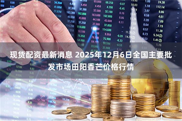 现货配资最新消息 2025年12月6日全国主要批发市场田阳香芒价格行情