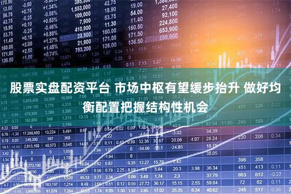 股票实盘配资平台 市场中枢有望缓步抬升 做好均衡配置把握结构性机会