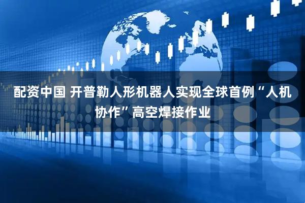 配资中国 开普勒人形机器人实现全球首例“人机协作”高空焊接作业