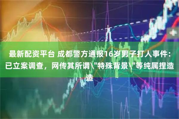 最新配资平台 成都警方通报16岁男子打人事件：已立案调查，网传其所谓＂特殊背景＂等纯属捏造
