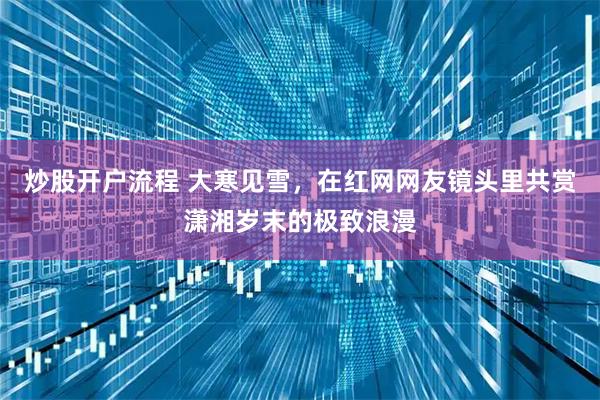 炒股开户流程 大寒见雪，在红网网友镜头里共赏潇湘岁末的极致浪漫