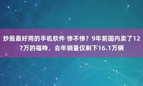 炒股最好用的手机软件 惨不惨？9年前国内卖了127万的福特，去年销量仅剩下16.1万辆