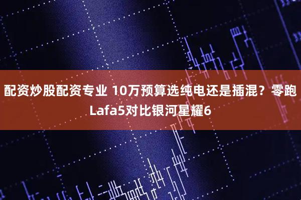 配资炒股配资专业 10万预算选纯电还是插混？零跑Lafa5对比银河星耀6