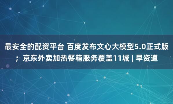 最安全的配资平台 百度发布文心大模型5.0正式版；京东外卖加热餐箱服务覆盖11城 | 早资道