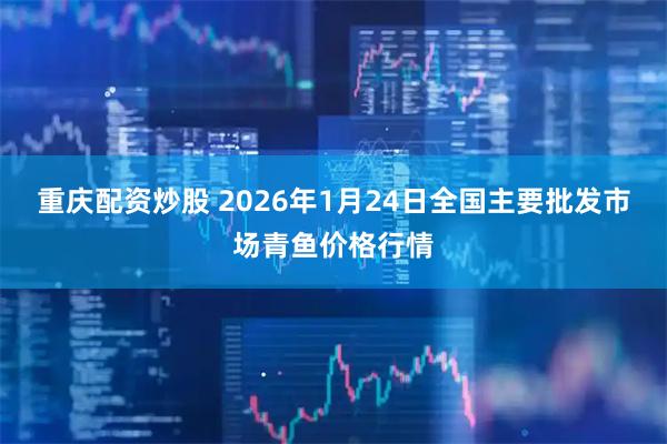 重庆配资炒股 2026年1月24日全国主要批发市场青鱼价格行情
