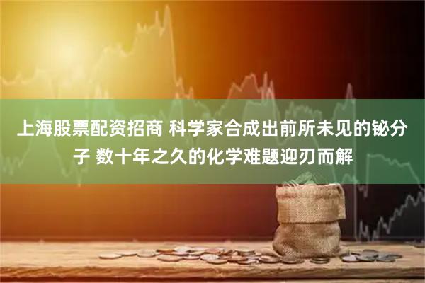 上海股票配资招商 科学家合成出前所未见的铋分子 数十年之久的化学难题迎刃而解