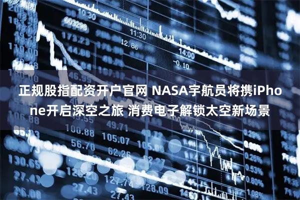 正规股指配资开户官网 NASA宇航员将携iPhone开启深空之旅 消费电子解锁太空新场景