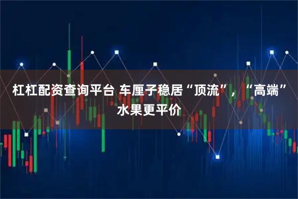 杠杠配资查询平台 车厘子稳居“顶流”，“高端”水果更平价