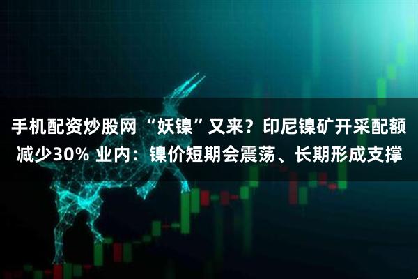 手机配资炒股网 “妖镍”又来？印尼镍矿开采配额减少30% 业内：镍价短期会震荡、长期形成支撑