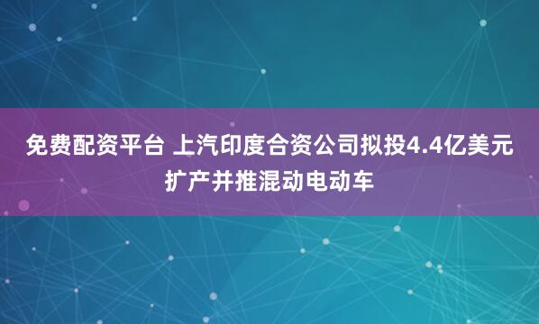 免费配资平台 上汽印度合资公司拟投4.4亿美元扩产并推混动电动车
