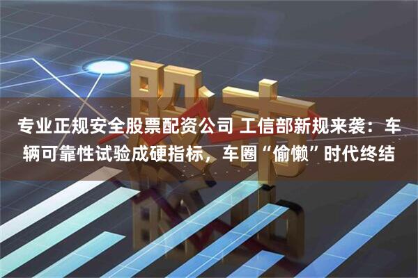 专业正规安全股票配资公司 工信部新规来袭：车辆可靠性试验成硬指标，车圈“偷懒”时代终结