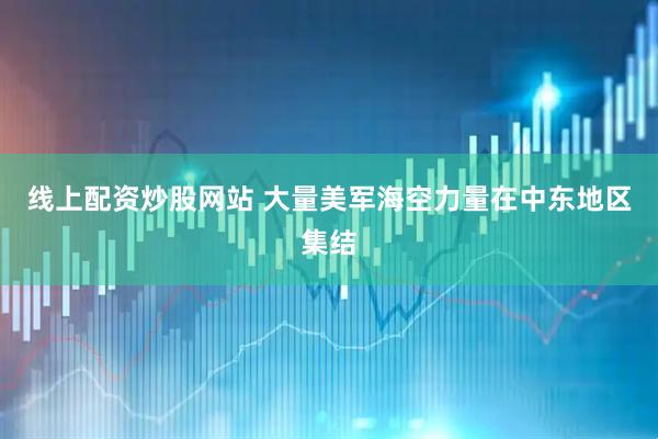 线上配资炒股网站 大量美军海空力量在中东地区集结