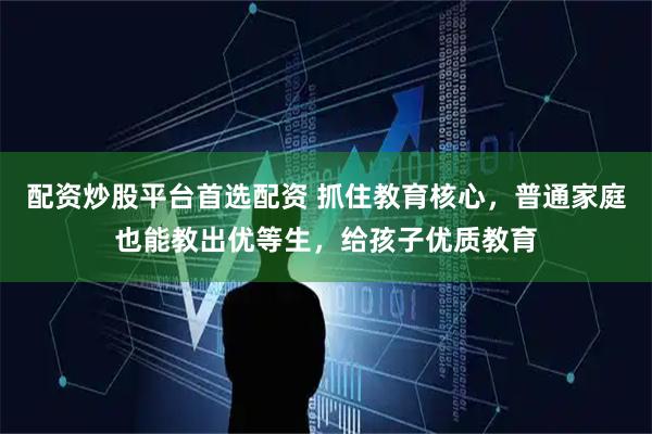 配资炒股平台首选配资 抓住教育核心，普通家庭也能教出优等生，给孩子优质教育