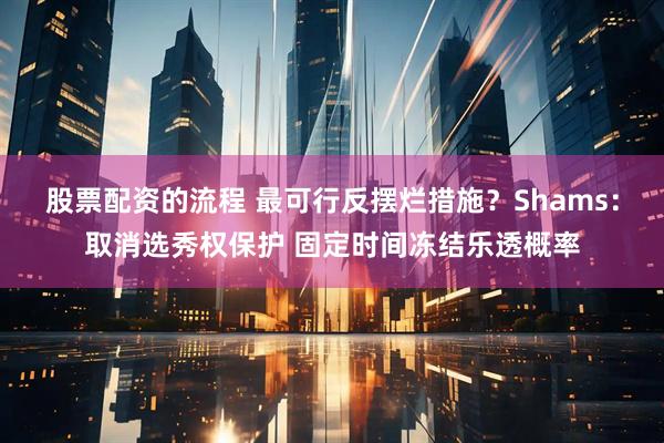 股票配资的流程 最可行反摆烂措施？Shams：取消选秀权保护 固定时间冻结乐透概率