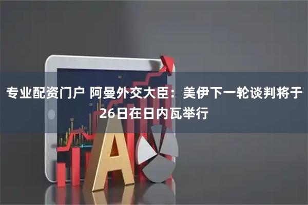 专业配资门户 阿曼外交大臣：美伊下一轮谈判将于26日在日内瓦举行