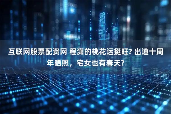 互联网股票配资网 程潇的桃花运挺旺? 出道十周年晒照，宅女也有春天?