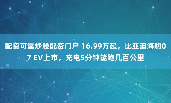 配资可靠炒股配资门户 16.99万起，比亚迪海豹07 EV上市，充电5分钟能跑几百公里