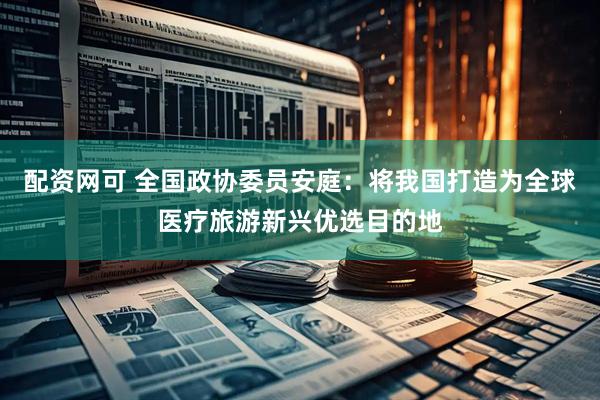 配资网可 全国政协委员安庭：将我国打造为全球医疗旅游新兴优选目的地