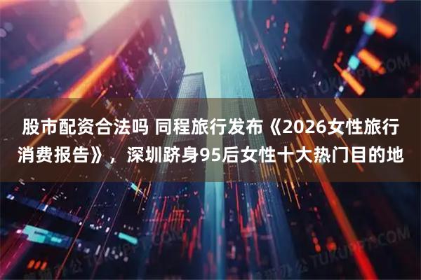 股市配资合法吗 同程旅行发布《2026女性旅行消费报告》，深圳跻身95后女性十大热门目的地