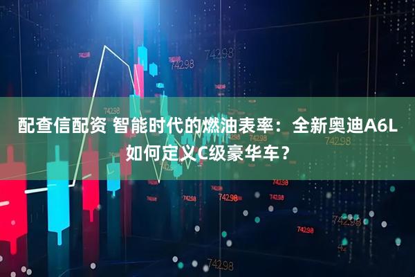 配查信配资 智能时代的燃油表率：全新奥迪A6L如何定义C级豪华车？